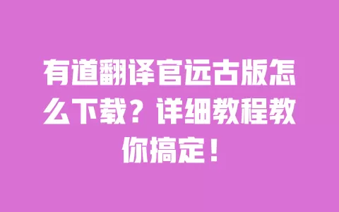 有道翻译官远古版怎么下载？详细教程教你搞定！ 一