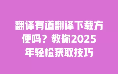 翻译有道翻译下载方便吗？教你2025年轻松获取技巧 一