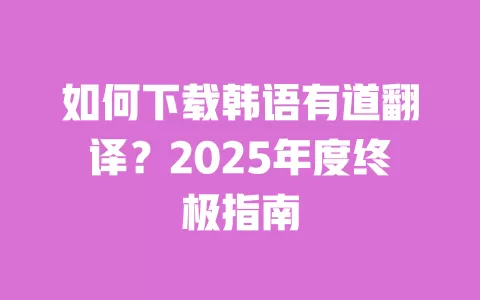 如何下载韩语有道翻译？2025年度终极指南 一